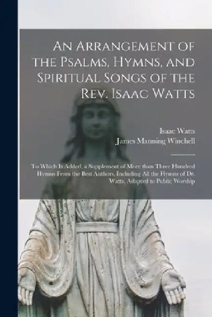 An Arrangement of the Psalms, Hymns, and Spiritual Songs of the Rev. Isaac Watts: to Which is Added, a Supplement of More Than Three Hundred Hymns Fro by Isaac 1674-1748 Watts
