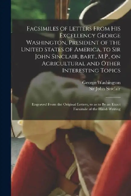 Facsimiles of Letters From His Excellency George Washington, President of the United States of America, to Sir John Sinclair, Bart., M.P., on Agricult by George 1732-1799 Washington