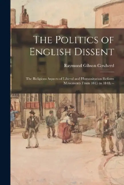 The Politics of English Dissent: the Religious Aspects of Liberal and Humanitarian Reform Movements From 1815 to 1848. -- by Raymond Gibson 1910- Cowherd