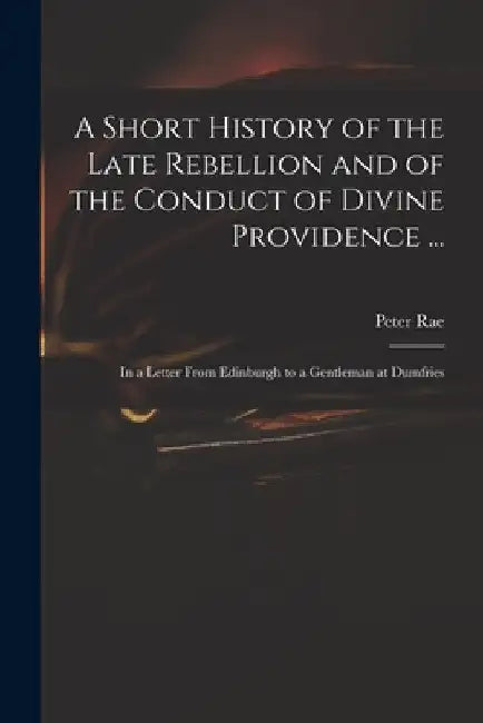 A Short History of the Late Rebellion and of the Conduct of Divine Providence ...: in a Letter From Edinburgh to a Gentleman at Dumfries by Peter 1671-1748 Rae