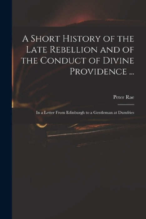 A Short History of the Late Rebellion and of the Conduct of Divine Providence ...: in a Letter From Edinburgh to a Gentleman at Dumfries by Peter 1671-1748 Rae