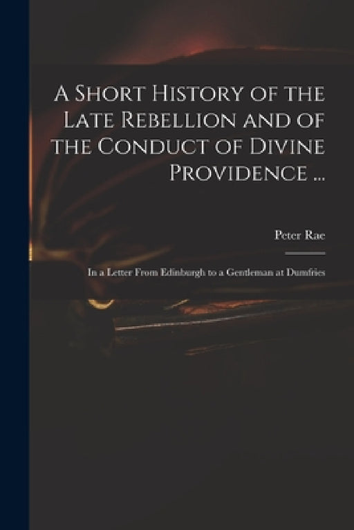 A Short History of the Late Rebellion and of the Conduct of Divine Providence ...: in a Letter From Edinburgh to a Gentleman at Dumfries by Peter 1671-1748 Rae