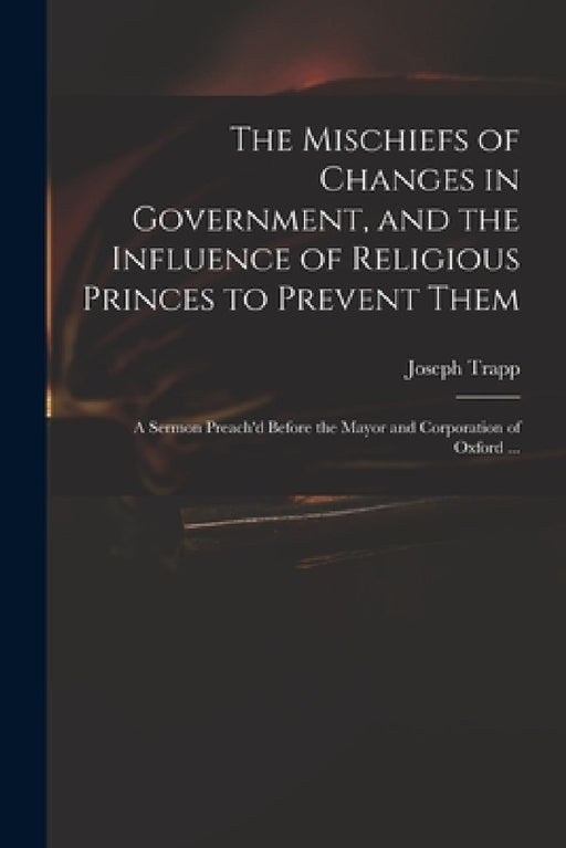 The Mischiefs of Changes in Government, and the Influence of Religious Princes to Prevent Them: a Sermon Preach'd Before the Mayor and Corporation of by Joseph 1679-1747 Trapp