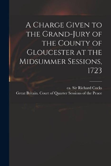 A Charge Given to the Grand-jury of the County of Gloucester at the Midsummer Sessions, 1723 by Richard Cocks, Great Britain Court of Quarter Sessi