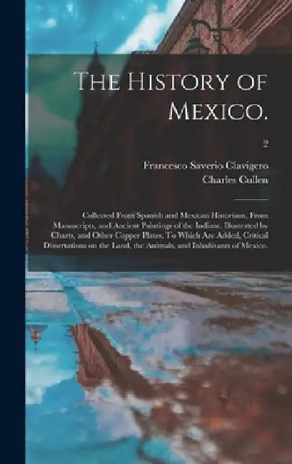 The History of Mexico.: Collected From Spanish and Mexican Historians, From Manuscripts, and Ancient Paintings of the Indians. Illustrated by by Francesco Saverio 1731-1787 Clavigero