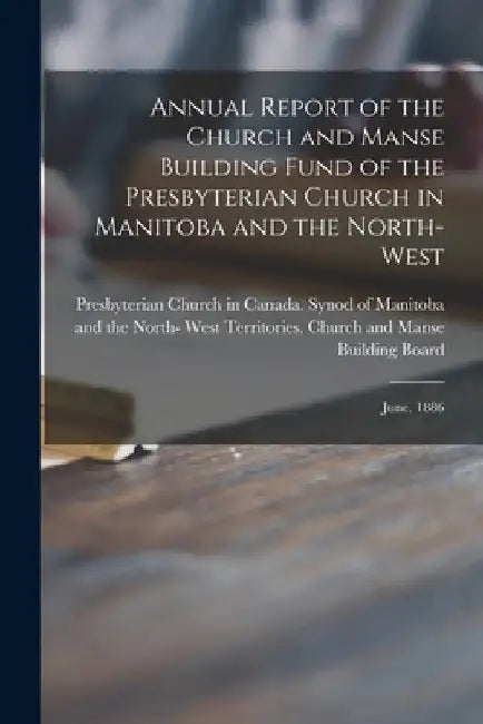 Annual Report of the Church and Manse Building Fund of the Presbyterian Church in Manitoba and the North-West [microform]: June, 1886 by Presbyterian Church in Canada Synod of
