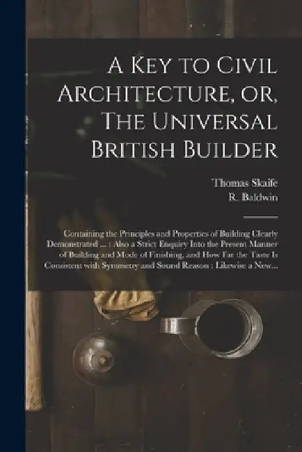 A Key to Civil Architecture, or, The Universal British Builder: Containing the Principles and Properties of Building Clearly Demonstrated ...: Also a by Thomas Skaife