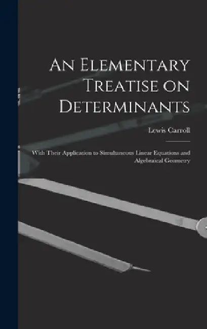 An Elementary Treatise on Determinants: With Their Application to Simultaneous Linear Equations and Algebraical Geometry by Lewis 1832-1898 Carroll