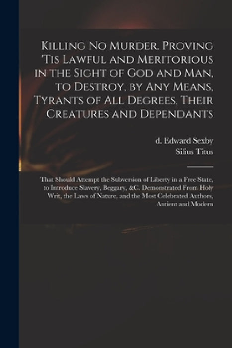 Killing No Murder. Proving 'tis Lawful and Meritorious in the Sight of God and Man, to Destroy, by Any Means, Tyrants of All Degrees, Their Creatures by Edward D. 1658 Sexby, Silius 1623?-1704 Titus