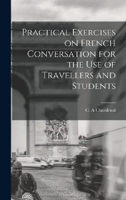 Practical Exercises on French Conversation for the Use of Travellers and Students by C. A. Chardenal
