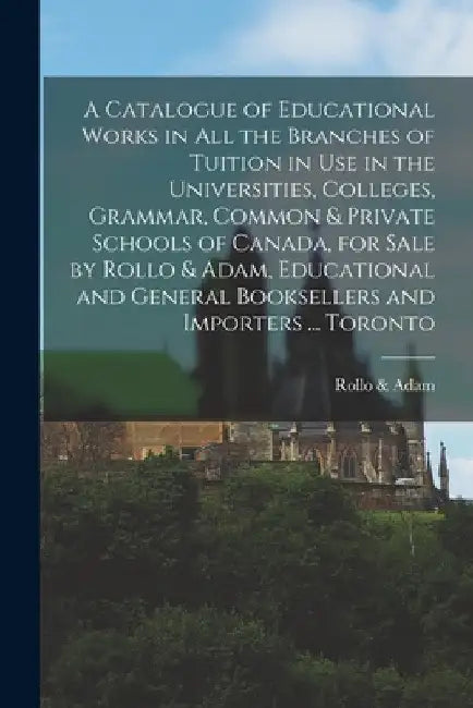 A Catalogue of Educational Works in All the Branches of Tuition in Use in the Universities, Colleges, Grammar, Common & Private Schools of Canada, for by Rollo & Adam (Firm)