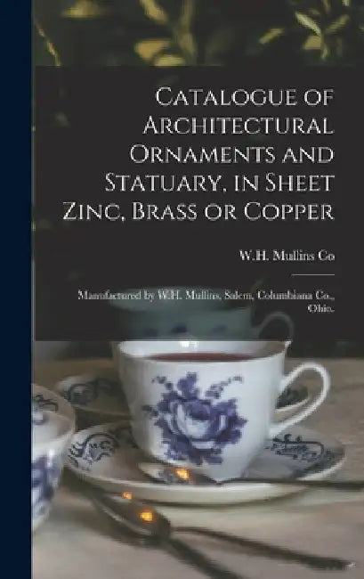 Catalogue of Architectural Ornaments and Statuary, in Sheet Zinc, Brass or Copper: Manufactured by W.H. Mullins, Salem, Columbiana Co., Ohio. by W H Mullins Co