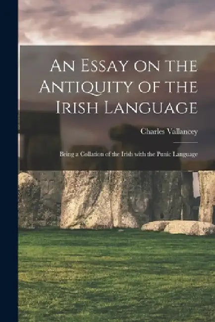An Essay on the Antiquity of the Irish Language; Being a Collation of the Irish With the Punic Language by Charles 1721-1812 Vallancey