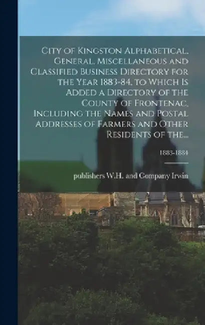 City of Kingston Alphabetical, General, Miscellaneous and Classified Business Directory for the Year 1883-84, to Which is Added a Directory of the Cou by W. H. And Company Publishers Irwin
