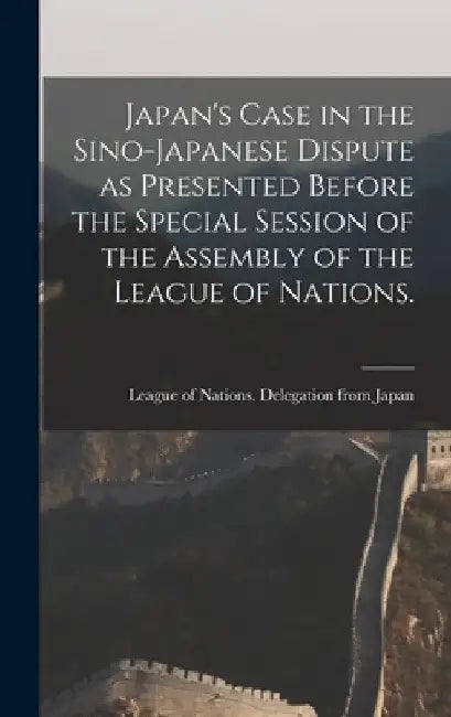 Japan's Case in the Sino-Japanese Dispute as Presented Before the Special Session of the Assembly of the League of Nations. by League of Nations Delegation from Ja