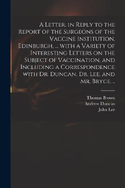A Letter, in Reply to the Report of the Surgeons of the Vaccine Institution, Edinburgh, ... With a Variety of Interesting Letters on the Subject of Va by Thomas 1778-1820 Brown