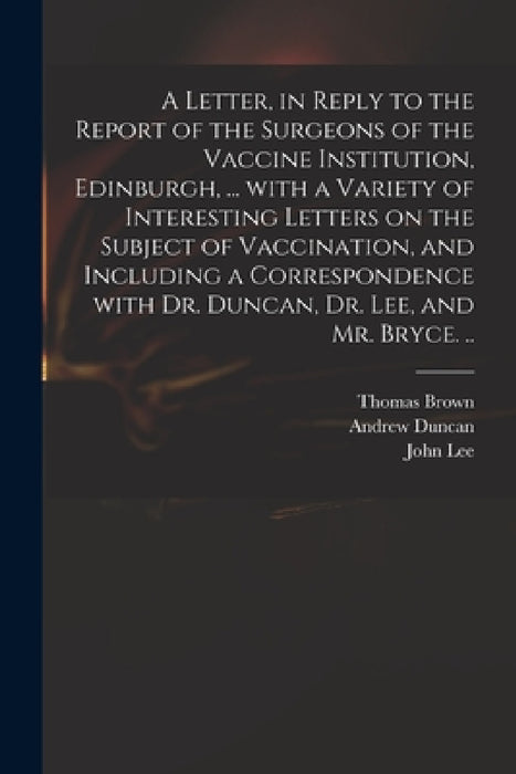 A Letter, in Reply to the Report of the Surgeons of the Vaccine Institution, Edinburgh, ... With a Variety of Interesting Letters on the Subject of Va by Thomas 1778-1820 Brown, Andrew 1744-1828 Duncan, John 1779-1859 Lee