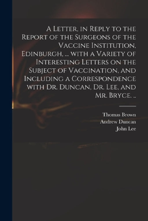 A Letter, in Reply to the Report of the Surgeons of the Vaccine Institution, Edinburgh, ... With a Variety of Interesting Letters on the Subject of Va by Thomas 1778-1820 Brown, Andrew 1744-1828 Duncan, John 1779-1859 Lee