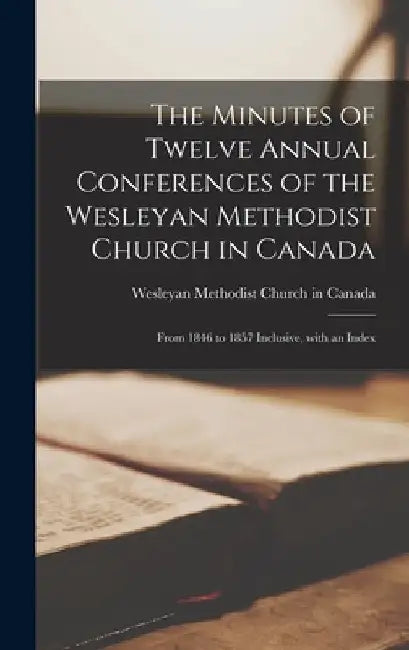 The Minutes of Twelve Annual Conferences of the Wesleyan Methodist Church in Canada [microform]: From 1846 to 1857 Inclusive, With an Index by Wesleyan Methodist Church in Canada