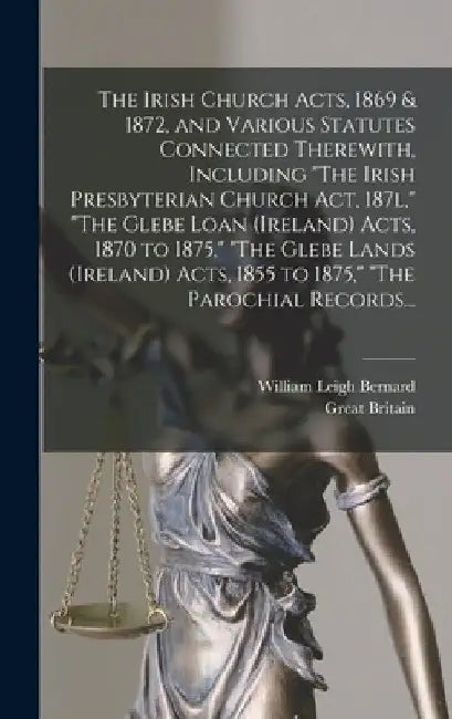 The Irish Church Acts, 1869 & 1872, and Various Statutes Connected Therewith, Including "The Irish Presbyterian Church Act, 187l," "The Glebe Loan (Ir by William Leigh 1845- Bernard