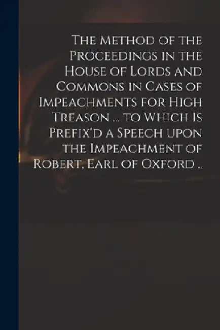 The Method of the Proceedings in the House of Lords and Commons in Cases of Impeachments for High Treason ... to Which is Prefix'd a Speech Upon the I by Anonymous