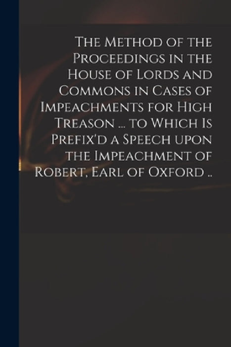 The Method of the Proceedings in the House of Lords and Commons in Cases of Impeachments for High Treason ... to Which is Prefix'd a Speech Upon the I by Anonymous