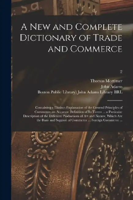 A New and Complete Dictionary of Trade and Commerce: Containing a Distinct Explanation of the General Principles of Commerce; an Accurate Definition o by Thomas 1730-1810 Mortimer