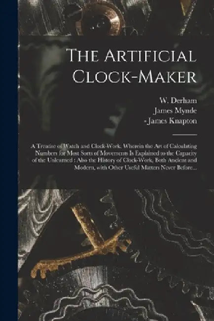 The Artificial Clock-maker: a Treatise of Watch and Clock-work, Wherein the Art of Calculating Numbers for Most Sorts of Movements is Explained to by W. (William) 1657-1735 Derham