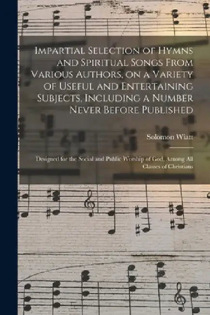 Impartial Selection of Hymns and Spiritual Songs From Various Authors, on a Variety of Useful and Entertaining Subjects, Including a Number Never Befo by Solomon Wiatt