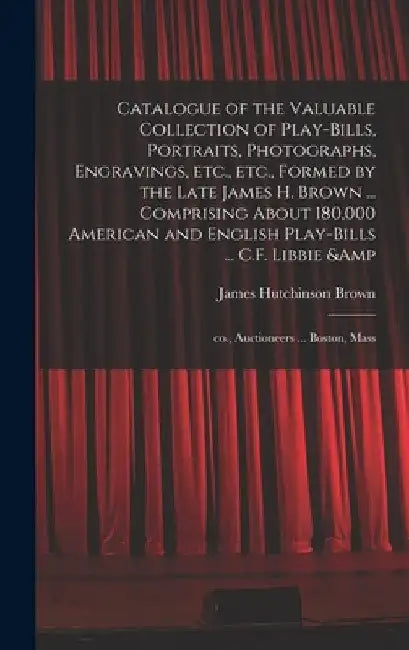 Catalogue of the Valuable Collection of Play-bills, Portraits, Photographs, Engravings, Etc., Etc., Formed by the Late James H. Brown ... Comprising A by James Hutchinson D. 1897 Brown