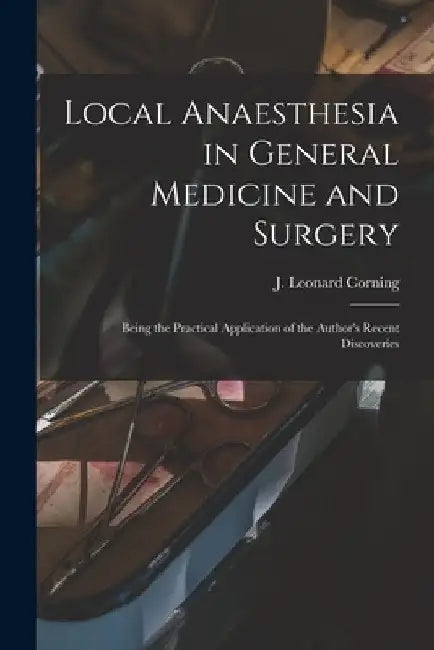 Local Anaesthesia in General Medicine and Surgery: Being the Practical Application of the Author's Recent Discoveries by J. Leonard (James Leonard) Corning