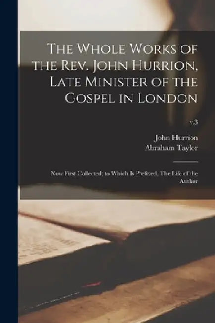 The Whole Works of the Rev. John Hurrion, Late Minister of the Gospel in London: Now First Collected; to Which is Prefixed, The Life of the Author; v. by John 1675 or 6-1731 Hurrion