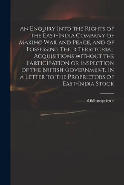 An Enquiry Into the Rights of the East-India Company of Making War and Peace, and of Possessing Their Territorial Acquisitions Without the Participati by Old Proprietor