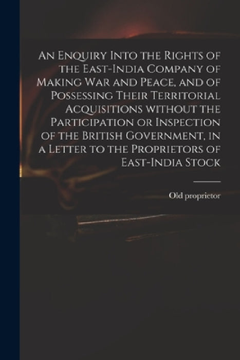 An Enquiry Into the Rights of the East-India Company of Making War and Peace, and of Possessing Their Territorial Acquisitions Without the Participati by Old Proprietor