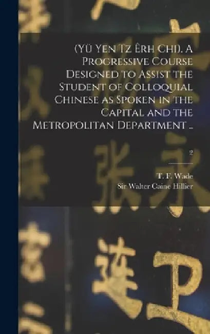(Yü Yen Tz Êrh Chi). A Progressive Course Designed to Assist the Student of Colloquial Chinese as Spoken in the Capital and the Metropolitan Departmen by T. F. (Thomas Francis) 1818-1895 Wade