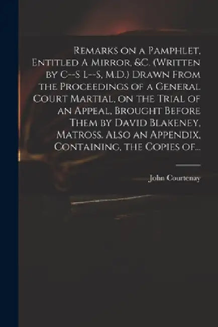 Remarks on a Pamphlet, Entitled A Mirror, &c. (Written by C--s L--s, M.D.) Drawn From the Proceedings of a General Court Martial, on the Trial of an A by John 1738-1816 Courtenay