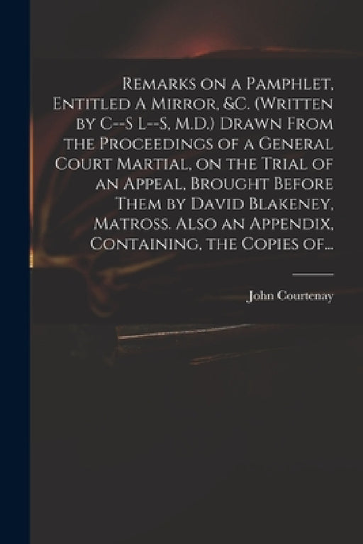 Remarks on a Pamphlet, Entitled A Mirror, &c. (Written by C--s L--s, M.D.) Drawn From the Proceedings of a General Court Martial, on the Trial of an A by John 1738-1816 Courtenay