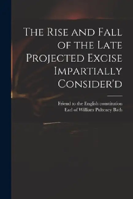 The Rise and Fall of the Late Projected Excise Impartially Consider'd by Friend to the English Constitution