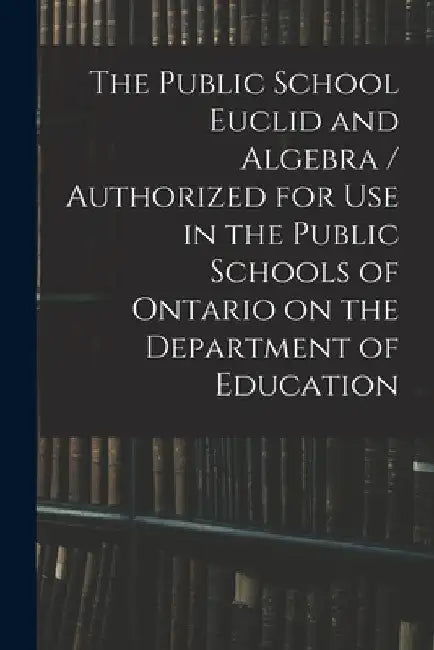 The Public School Euclid and Algebra / Authorized for Use in the Public Schools of Ontario on the Department of Education by Anonymous