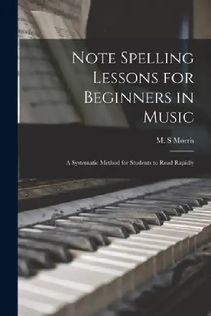 Note Spelling Lessons for Beginners in Music: a Systematic Method for Students to Read Rapidly by M. S. Morris