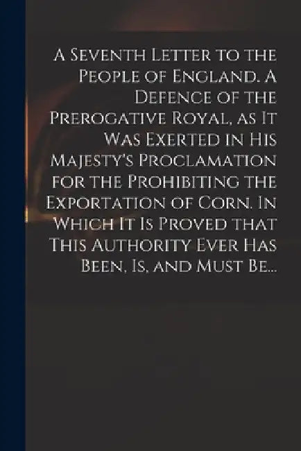 A Seventh Letter to the People of England. A Defence of the Prerogative Royal, as It Was Exerted in His Majesty's Proclamation for the Prohibiting the by Anonymous