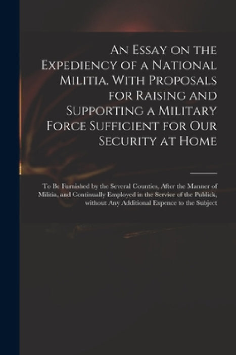 An Essay on the Expediency of a National Militia. With Proposals for Raising and Supporting a Military Force Sufficient for Our Security at Home: to B by Anonymous