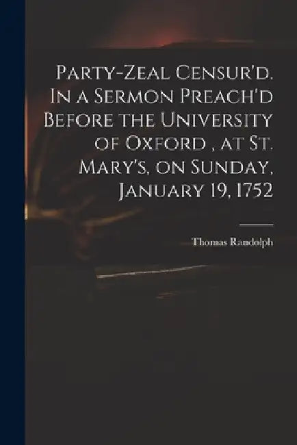 Party-zeal Censur'd. In a Sermon Preach'd Before the University of Oxford, at St. Mary's, on Sunday, January 19, 1752 by Thomas 1701-1783 Randolph