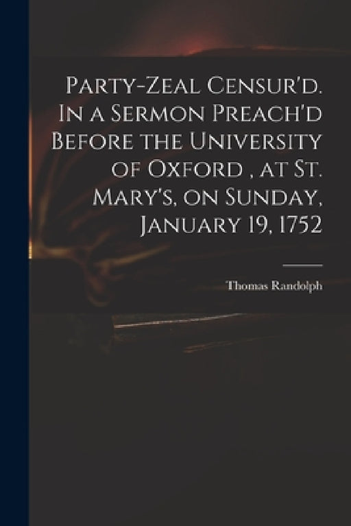 Party-zeal Censur'd. In a Sermon Preach'd Before the University of Oxford, at St. Mary's, on Sunday, January 19, 1752 by Thomas 1701-1783 Randolph