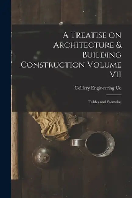 A Treatise on Architecture & Building Construction Volume VII: Tables and Formulas by Colliery Engineering Co