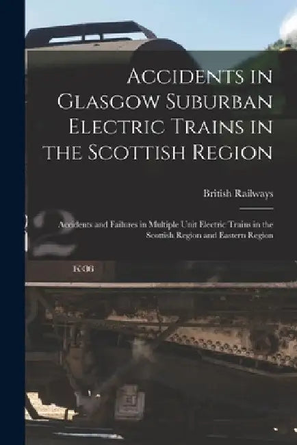 Accidents in Glasgow Suburban Electric Trains in the Scottish Region: Accidents and Failures in Multiple Unit Electric Trains in the Scottish Region a by British Railways