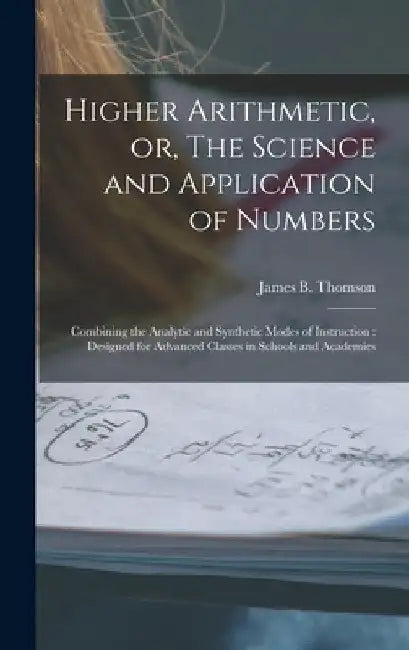 Higher Arithmetic, or, The Science and Application of Numbers: Combining the Analytic and Synthetic Modes of Instruction: Designed for Advanced Classe by James B. (James Bates) 1808 Thomson