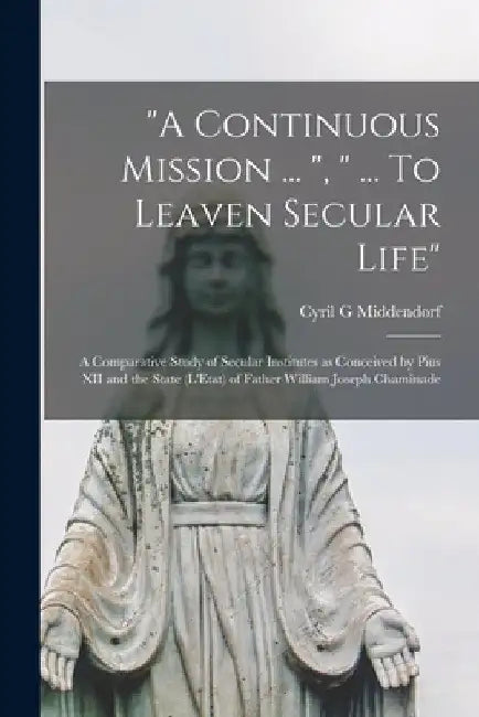 "A Continuous Mission ... ", " ... To Leaven Secular Life": a Comparative Study of Secular Institutes as Conceived by Pius XII and the State (L'Etat) by Cyril G. Middendorf