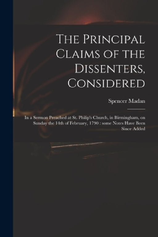 The Principal Claims of the Dissenters, Considered: in a Sermon Preached at St. Philip's Church, in Birmingham, on Sunday the 14th of February, 1790: by Spencer 1758-1836 Madan