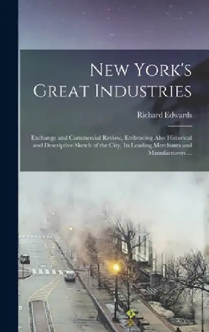 New York's Great Industries: Exchange and Commercial Review, Embracing Also Historical and Descriptive Sketch of the City, Its Leading Merchants an by Richard Fl 1855-85 Edwards